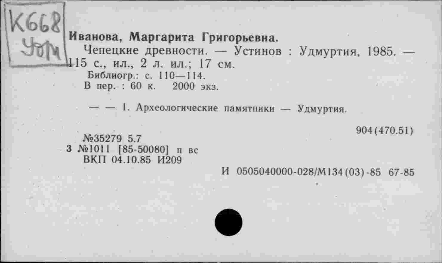 ﻿Иванова, Маргарита Григорьевна.
Чепецкие древности. — Устинов : Удмуртия, 1985. — Д115 с., ил., 2 л. ил.; 17 см.
Библиогр.: с. ПО—114.
В пер. : 60 к. 2000 экз.
— — 1. Археологические памятники — Удмуртия.
№35279 5.7
3 №1011 [85-50080] п вс ВКП 04.10.85 И209
904(470.51)
И 0505040000-028/М134 (03) -85 67-85